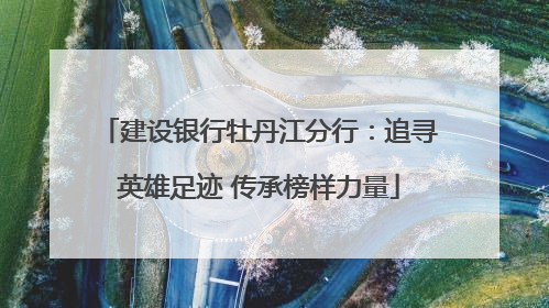 建设银行牡丹江分行：追寻英雄足迹 传承榜样力量