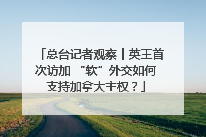 总台记者观察丨英王首次访加 “软”外交如何支持加拿大主权？