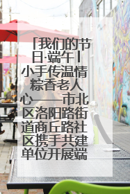 我们的节日·端午│小手传温情 粽香老人心——市北区洛阳路街道商丘路社区携手共建单位开展端午主题活动