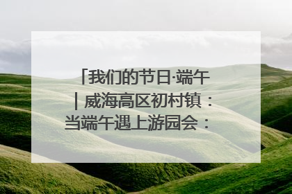 我们的节日·端午｜威海高区初村镇：当端午遇上游园会：来一场“粽”享欢乐的趣味冒险！