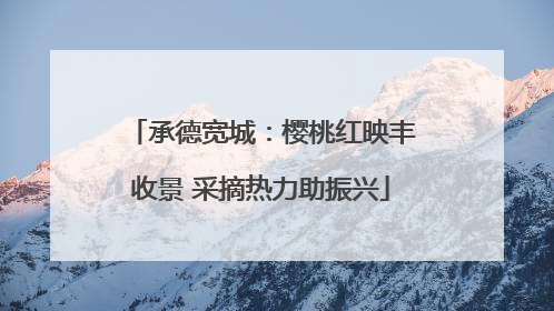 承德宽城：樱桃红映丰收景 采摘热力助振兴