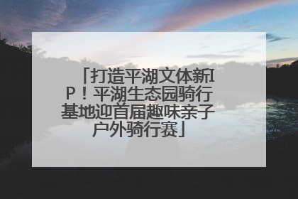 打造平湖文体新IP！平湖生态园骑行基地迎首届趣味亲子户外骑行赛