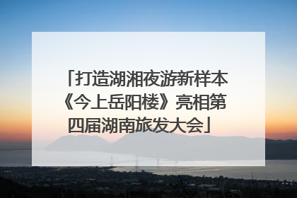 打造湖湘夜游新样本《今上岳阳楼》亮相第四届湖南旅发大会