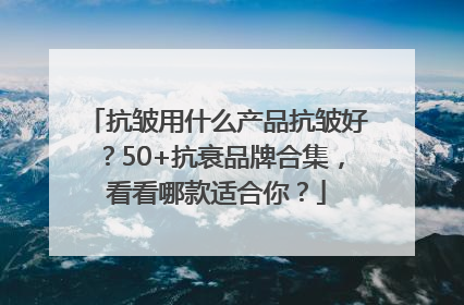 抗皱用什么产品抗皱好？50+抗衰品牌合集，看看哪款适合你？