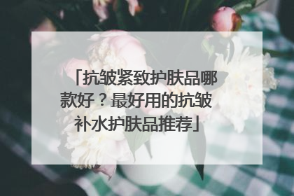 抗皱紧致护肤品哪款好？最好用的抗皱补水护肤品推荐