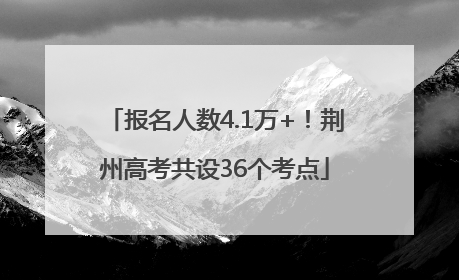 报名人数4.1万+！荆州高考共设36个考点