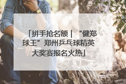 拼手抢名额｜“健郑球王”郑州乒乓球精英大奖赛报名火热