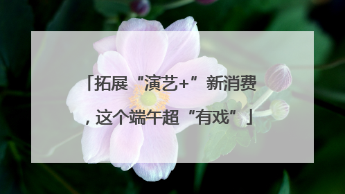 拓展“演艺+”新消费，这个端午超“有戏”