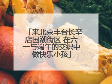 来北京丰台长辛店国潮街区 在六一与端午的交织中做快乐小孩