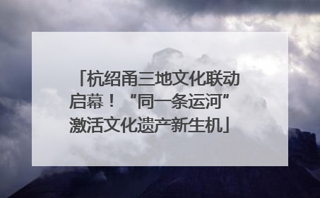 杭绍甬三地文化联动启幕！“同一条运河”激活文化遗产新生机