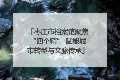 枣庄市档案馆聚焦“四个精” 赋能城市转型与文脉传承