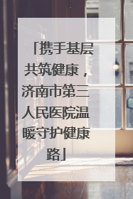 携手基层共筑健康，济南市第三人民医院温暖守护健康路