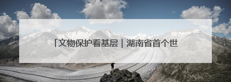 文物保护看基层｜湖南省首个世界文化遗产——永顺老司城遗址