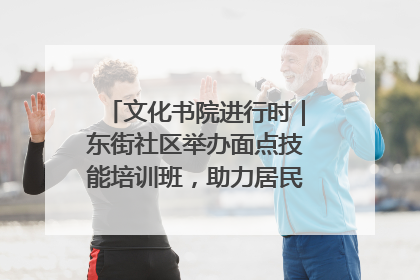 文化书院进行时｜东街社区举办面点技能培训班，助力居民就业创业！