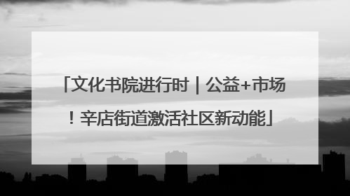 文化书院进行时｜公益+市场！辛店街道激活社区新动能