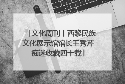 文化周刊丨西黎民族文化展示馆馆长王秀芹痴迷收藏四十载