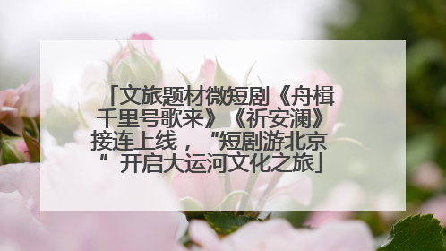 文旅题材微短剧《舟楫千里号歌来》《祈安澜》接连上线，“短剧游北京”开启大运河文化之旅