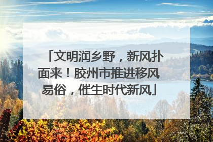 文明润乡野，新风扑面来！胶州市推进移风易俗，催生时代新风