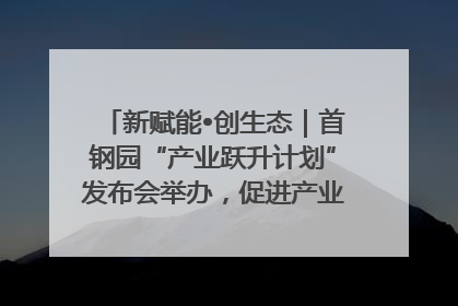 新赋能•创生态｜首钢园“产业跃升计划”发布会举办，促进产业合作交流走深走实