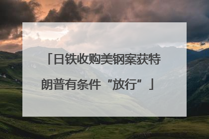 日铁收购美钢案获特朗普有条件“放行”