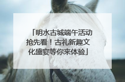 明水古城端午活动抢先看！古礼新趣文化盛宴等你来体验