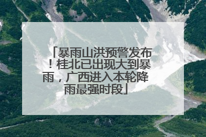 暴雨山洪预警发布！桂北已出现大到暴雨，广西进入本轮降雨最强时段