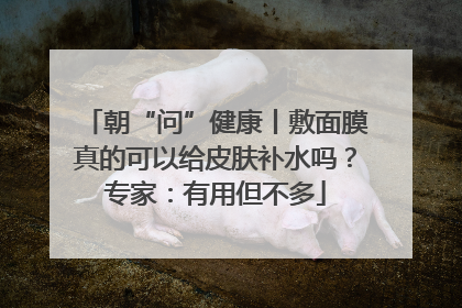 朝“问”健康丨敷面膜真的可以给皮肤补水吗？专家：有用但不多