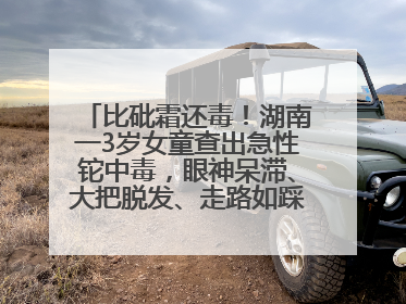 比砒霜还毒！湖南一3岁女童查出急性铊中毒，眼神呆滞、大把脱发、走路如踩棉花……