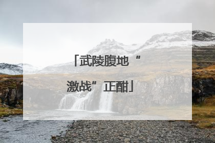 武陵腹地“激战”正酣