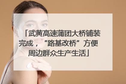 武黄高速蒲团大桥铺装完成，“路基改桥”方便周边群众生产生活