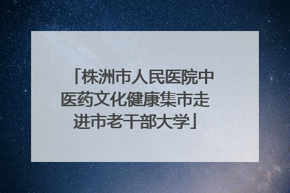 株洲市人民医院中医药文化健康集市走进市老干部大学