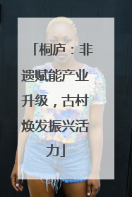 桐庐：非遗赋能产业升级，古村焕发振兴活力
