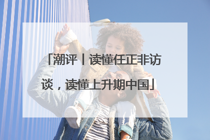 潮评丨读懂任正非访谈，读懂上升期中国