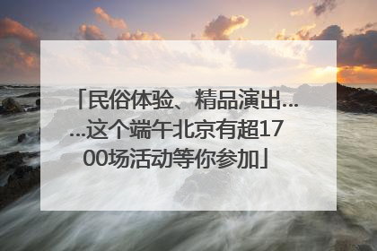 民俗体验、精品演出……这个端午北京有超1700场活动等你参加