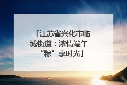 江苏省兴化市临城街道：浓情端午 “粽”享时光