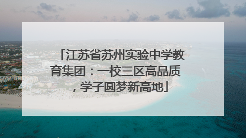 江苏省苏州实验中学教育集团：一校三区高品质，学子圆梦新高地
