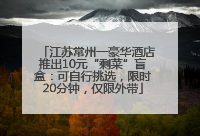 江苏常州一豪华酒店推出10元“剩菜”盲盒：可自行挑选，限时20分钟，仅限外带