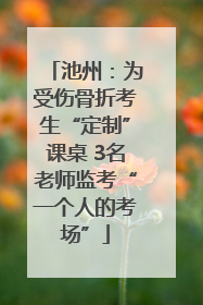 池州：为受伤骨折考生“定制”课桌 3名老师监考“一个人的考场”