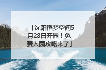 沈阳稻梦空间5月28日开园！免费入园攻略来了
