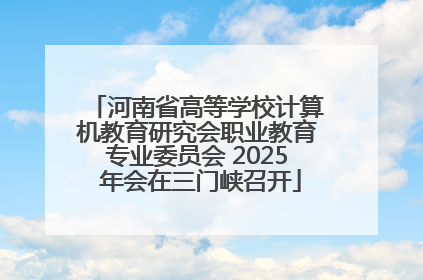 河南省高等学校计算机教育研究会职业教育专业委员会 2025 年会在三门峡召开