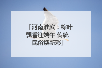 河南淮滨：粽叶飘香迎端午 传统民俗焕新彩