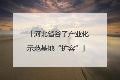 河北省谷子产业化示范基地“扩容”
