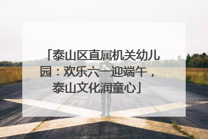 泰山区直属机关幼儿园：欢乐六一迎端午，泰山文化润童心