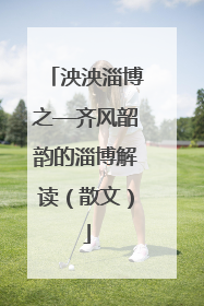 泱泱淄博之—齐风韶韵的淄博解读（散文）