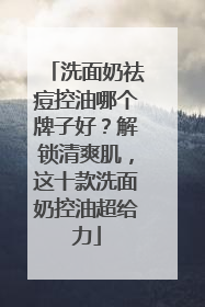 洗面奶祛痘控油哪个牌子好？解锁清爽肌，这十款洗面奶控油超给力
