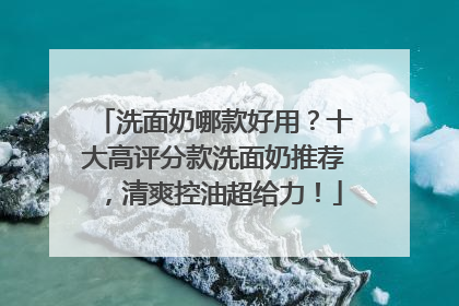 洗面奶哪款好用？十大高评分款洗面奶推荐，清爽控油超给力！