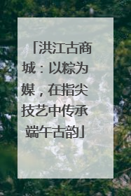 洪江古商城：以粽为媒，在指尖技艺中传承端午古韵