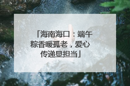 海南海口：端午粽香暖孤老，爱心传递显担当