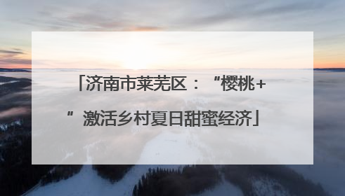 济南市莱芜区：“樱桃+”激活乡村夏日甜蜜经济