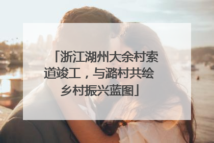 浙江湖州大余村索道竣工，与潞村共绘乡村振兴蓝图